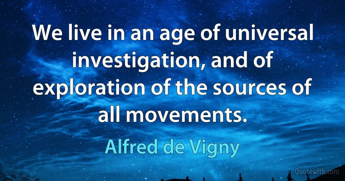 We live in an age of universal investigation, and of exploration of the sources of all movements. (Alfred de Vigny)