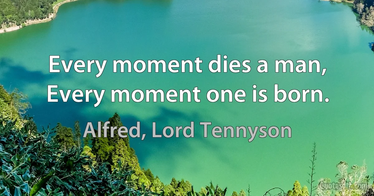 Every moment dies a man, Every moment one is born. (Alfred, Lord Tennyson)