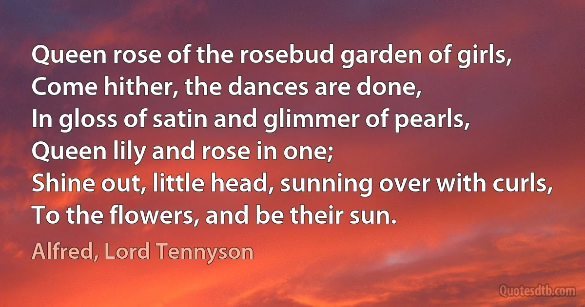 Queen rose of the rosebud garden of girls,
Come hither, the dances are done,
In gloss of satin and glimmer of pearls,
Queen lily and rose in one;
Shine out, little head, sunning over with curls,
To the flowers, and be their sun. (Alfred, Lord Tennyson)