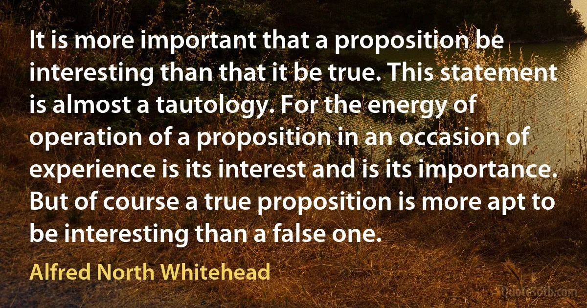 It is more important that a proposition be interesting than that it be true. This statement is almost a tautology. For the energy of operation of a proposition in an occasion of experience is its interest and is its importance. But of course a true proposition is more apt to be interesting than a false one. (Alfred North Whitehead)