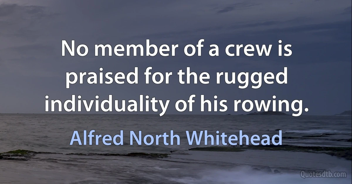 No member of a crew is praised for the rugged individuality of his rowing. (Alfred North Whitehead)