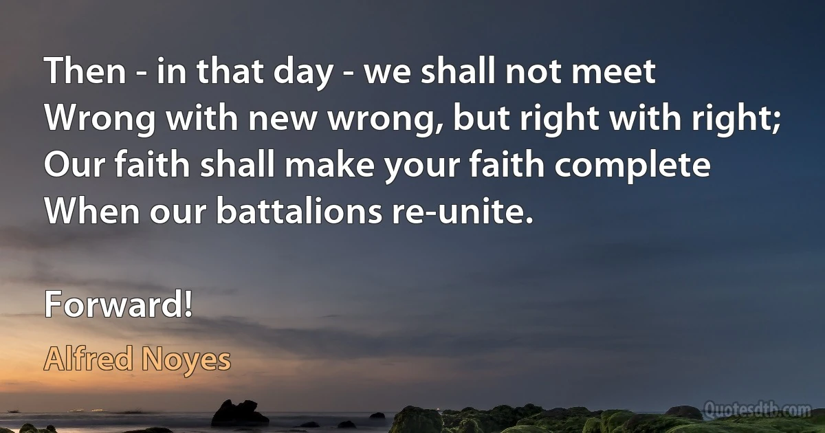 Then - in that day - we shall not meet
Wrong with new wrong, but right with right;
Our faith shall make your faith complete
When our battalions re-unite.

Forward! (Alfred Noyes)