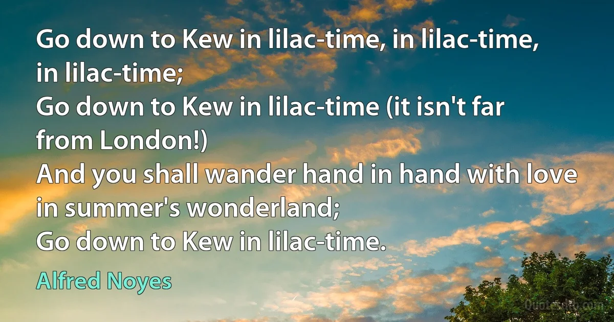 Go down to Kew in lilac-time, in lilac-time, in lilac-time;
Go down to Kew in lilac-time (it isn't far from London!)
And you shall wander hand in hand with love in summer's wonderland;
Go down to Kew in lilac-time. (Alfred Noyes)