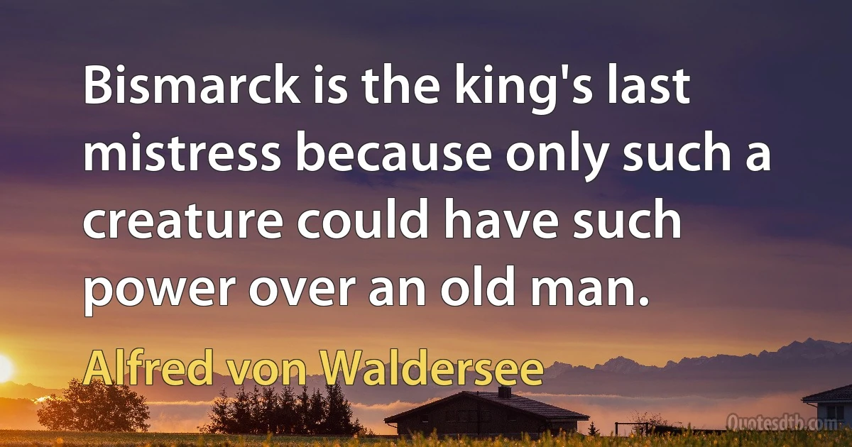 Bismarck is the king's last mistress because only such a creature could have such power over an old man. (Alfred von Waldersee)