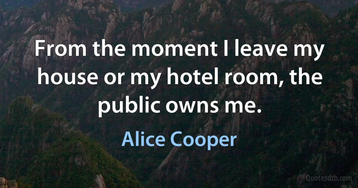 From the moment I leave my house or my hotel room, the public owns me. (Alice Cooper)