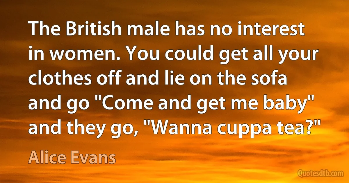 The British male has no interest in women. You could get all your clothes off and lie on the sofa and go "Come and get me baby" and they go, "Wanna cuppa tea?" (Alice Evans)