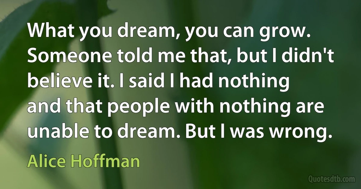 What you dream, you can grow. Someone told me that, but I didn't believe it. I said I had nothing and that people with nothing are unable to dream. But I was wrong. (Alice Hoffman)