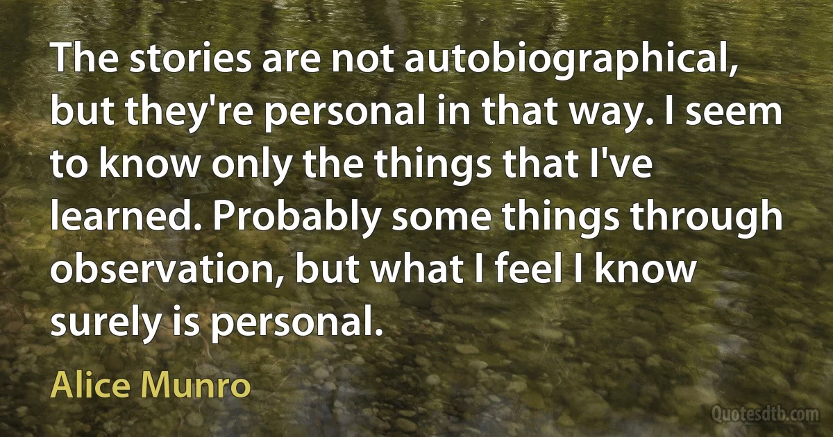 The stories are not autobiographical, but they're personal in that way. I seem to know only the things that I've learned. Probably some things through observation, but what I feel I know surely is personal. (Alice Munro)