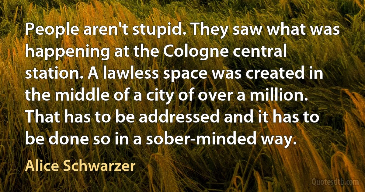 People aren't stupid. They saw what was happening at the Cologne central station. A lawless space was created in the middle of a city of over a million. That has to be addressed and it has to be done so in a sober-minded way. (Alice Schwarzer)