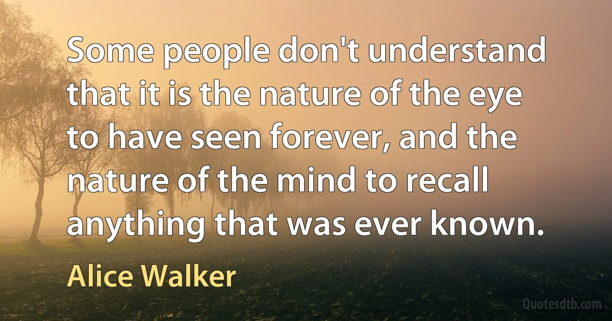 Some people don't understand that it is the nature of the eye to have seen forever, and the nature of the mind to recall anything that was ever known. (Alice Walker)