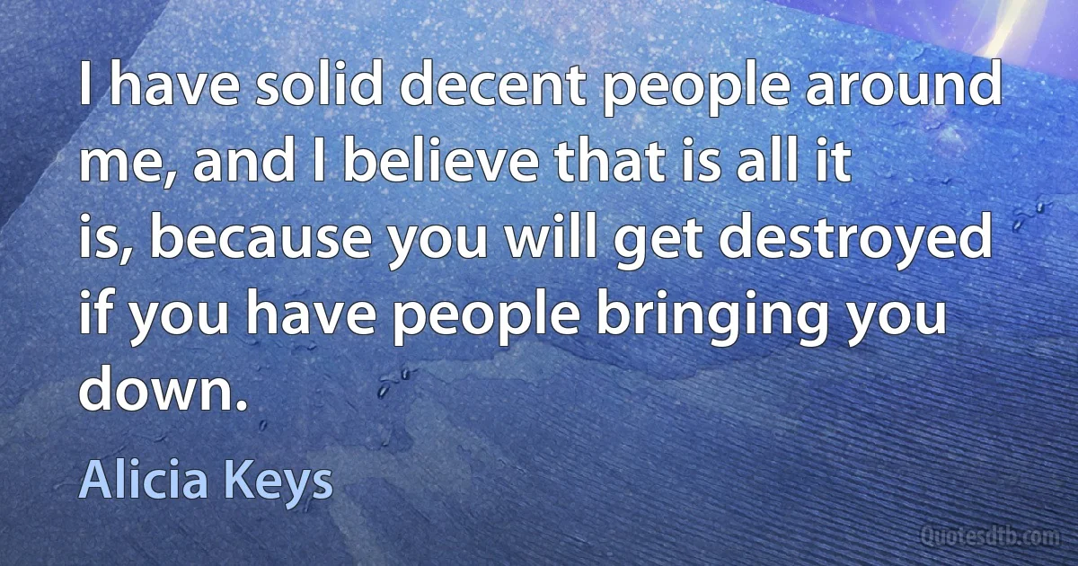 I have solid decent people around me, and I believe that is all it is, because you will get destroyed if you have people bringing you down. (Alicia Keys)