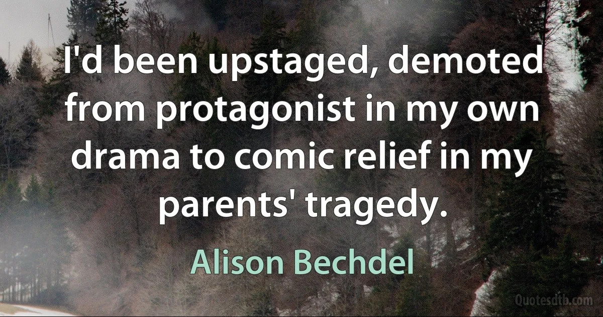 I'd been upstaged, demoted from protagonist in my own drama to comic relief in my parents' tragedy. (Alison Bechdel)