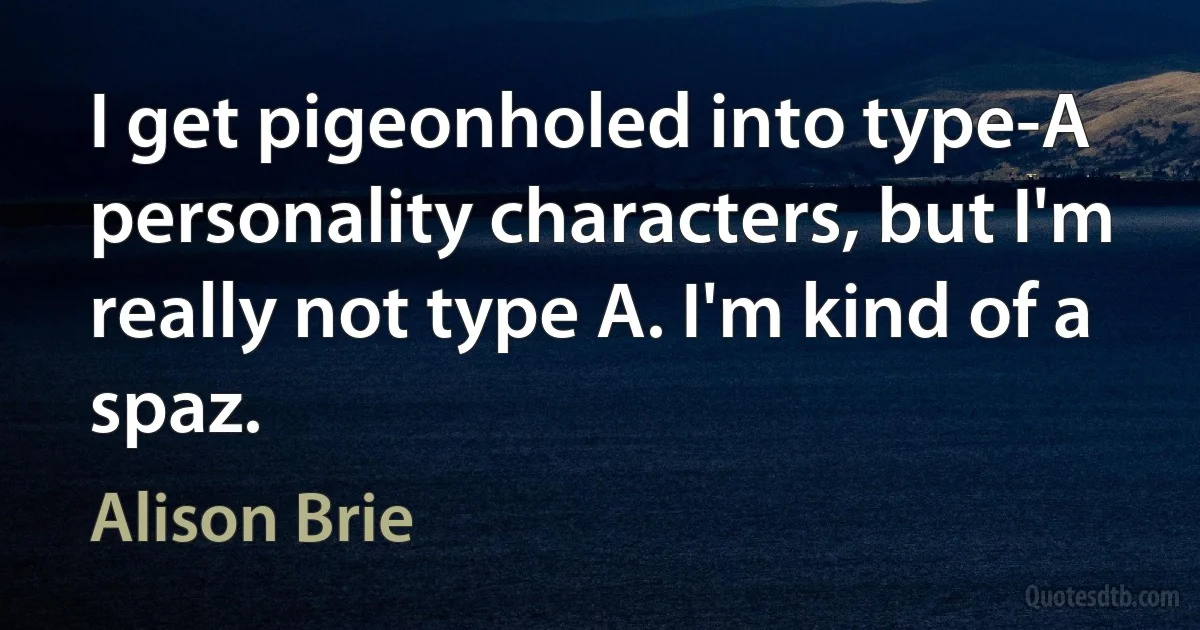 I get pigeonholed into type-A personality characters, but I'm really not type A. I'm kind of a spaz. (Alison Brie)