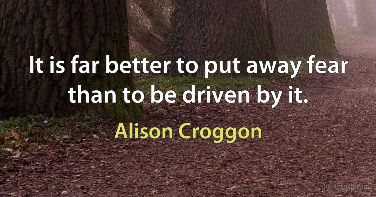 It is far better to put away fear than to be driven by it. (Alison Croggon)