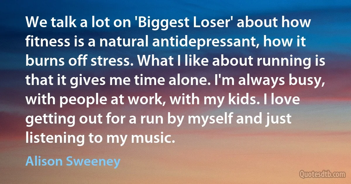 We talk a lot on 'Biggest Loser' about how fitness is a natural antidepressant, how it burns off stress. What I like about running is that it gives me time alone. I'm always busy, with people at work, with my kids. I love getting out for a run by myself and just listening to my music. (Alison Sweeney)