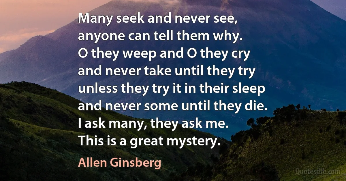 Many seek and never see,
anyone can tell them why.
O they weep and O they cry
and never take until they try
unless they try it in their sleep
and never some until they die.
I ask many, they ask me.
This is a great mystery. (Allen Ginsberg)