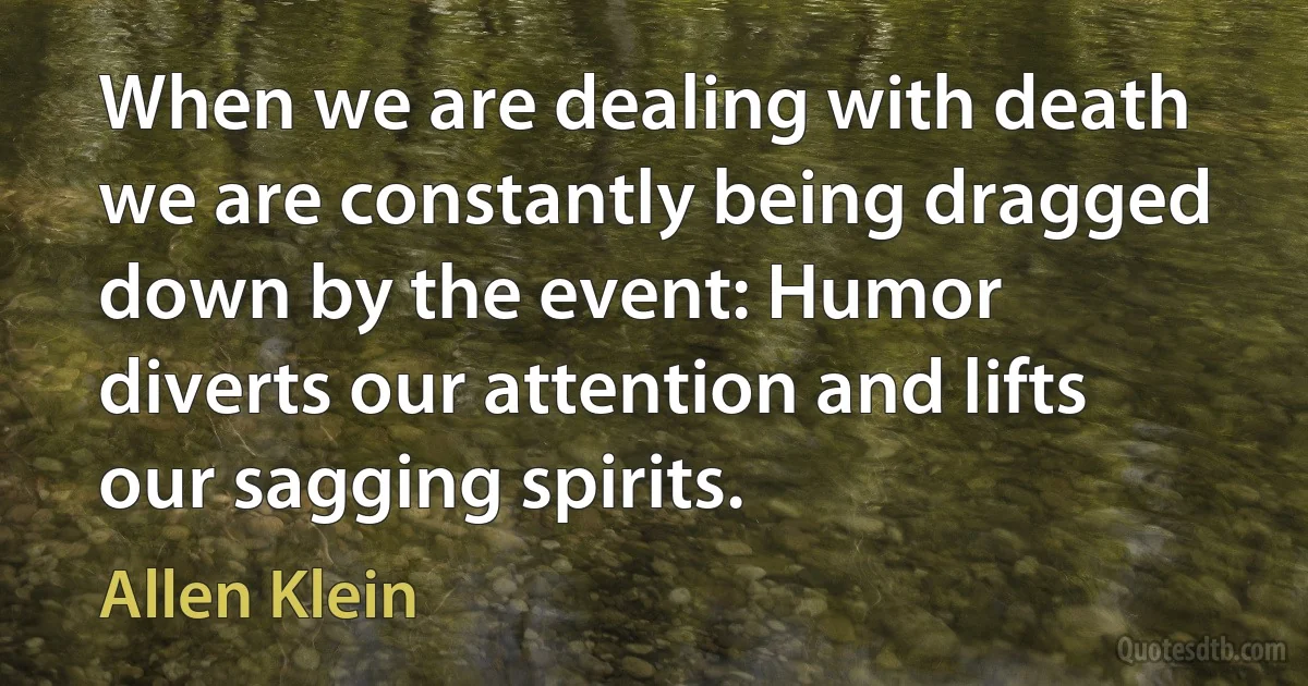 When we are dealing with death we are constantly being dragged down by the event: Humor diverts our attention and lifts our sagging spirits. (Allen Klein)