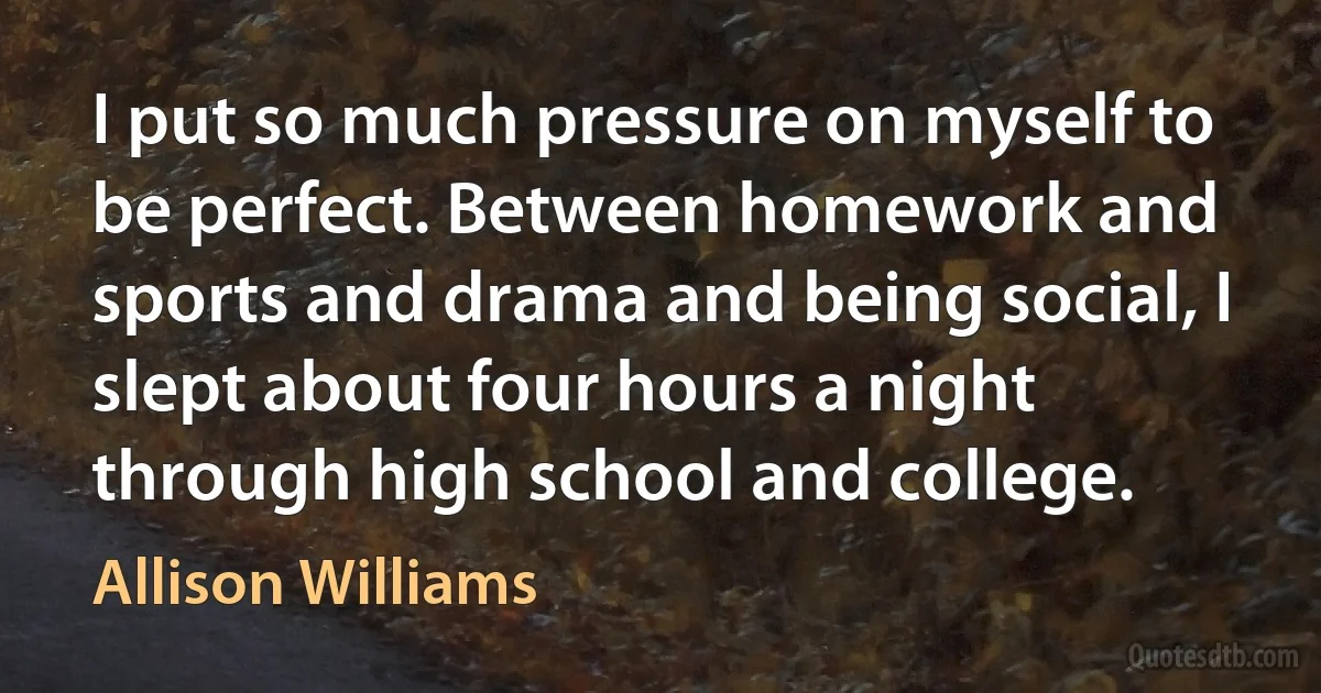 I put so much pressure on myself to be perfect. Between homework and sports and drama and being social, I slept about four hours a night through high school and college. (Allison Williams)