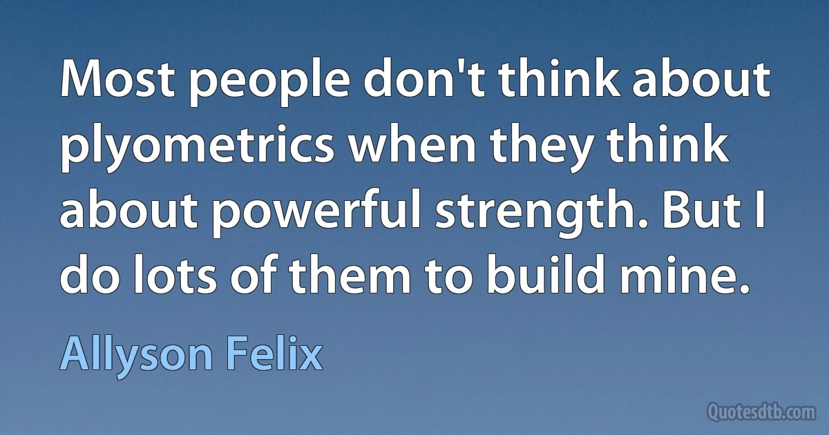 Most people don't think about plyometrics when they think about powerful strength. But I do lots of them to build mine. (Allyson Felix)