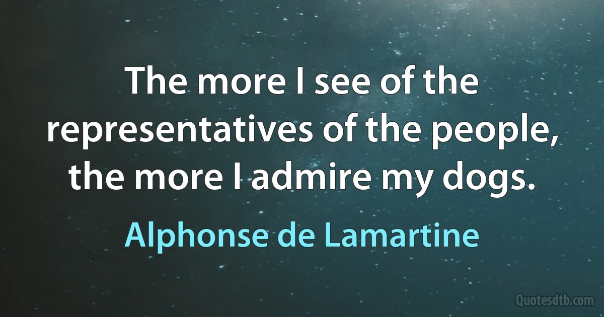 The more I see of the representatives of the people, the more I admire my dogs. (Alphonse de Lamartine)