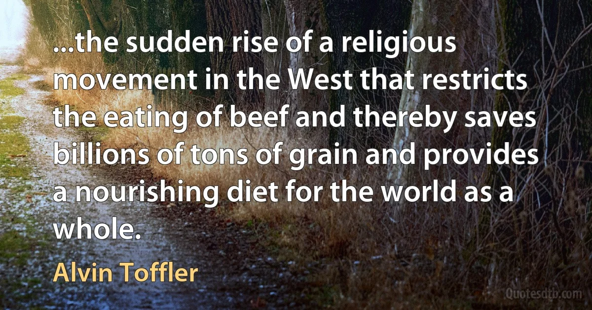 ...the sudden rise of a religious movement in the West that restricts the eating of beef and thereby saves billions of tons of grain and provides a nourishing diet for the world as a whole. (Alvin Toffler)