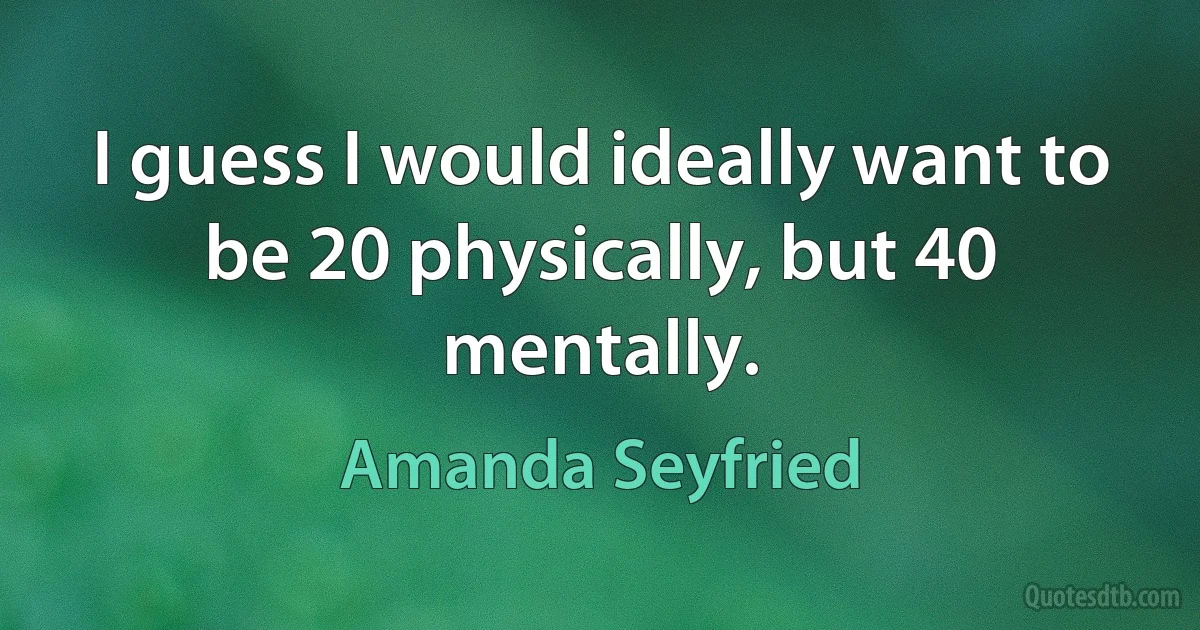 I guess I would ideally want to be 20 physically, but 40 mentally. (Amanda Seyfried)