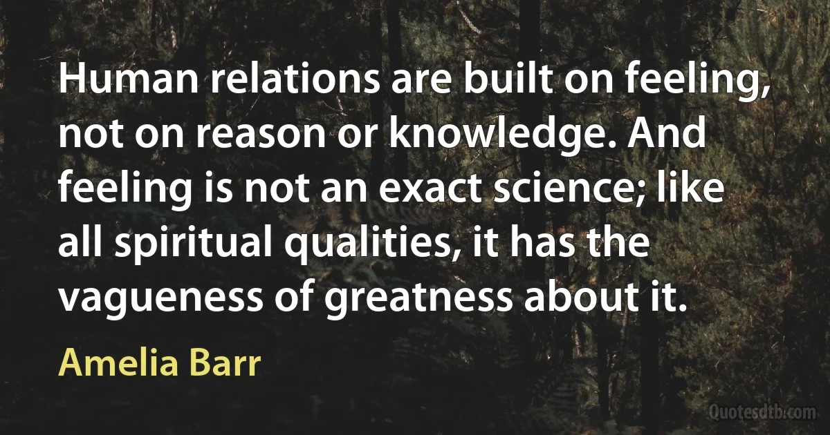 Human relations are built on feeling, not on reason or knowledge. And feeling is not an exact science; like all spiritual qualities, it has the vagueness of greatness about it. (Amelia Barr)