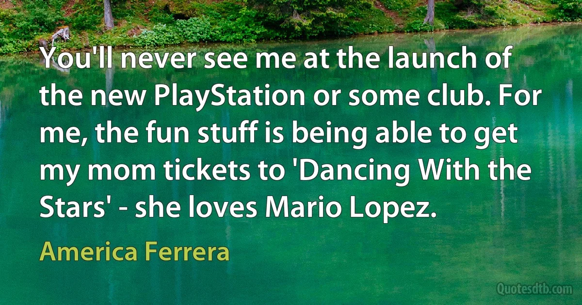 You'll never see me at the launch of the new PlayStation or some club. For me, the fun stuff is being able to get my mom tickets to 'Dancing With the Stars' - she loves Mario Lopez. (America Ferrera)