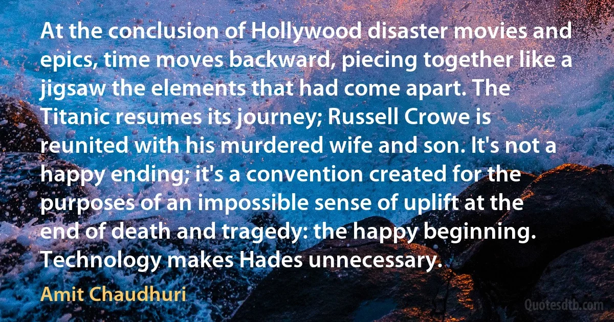 At the conclusion of Hollywood disaster movies and epics, time moves backward, piecing together like a jigsaw the elements that had come apart. The Titanic resumes its journey; Russell Crowe is reunited with his murdered wife and son. It's not a happy ending; it's a convention created for the purposes of an impossible sense of uplift at the end of death and tragedy: the happy beginning. Technology makes Hades unnecessary. (Amit Chaudhuri)