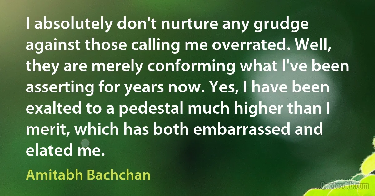 I absolutely don't nurture any grudge against those calling me overrated. Well, they are merely conforming what I've been asserting for years now. Yes, I have been exalted to a pedestal much higher than I merit, which has both embarrassed and elated me. (Amitabh Bachchan)