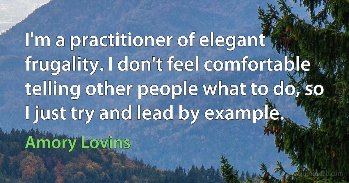 I'm a practitioner of elegant frugality. I don't feel comfortable telling other people what to do, so I just try and lead by example. (Amory Lovins)