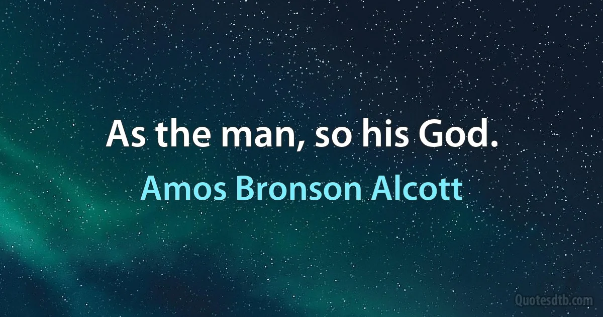 As the man, so his God. (Amos Bronson Alcott)