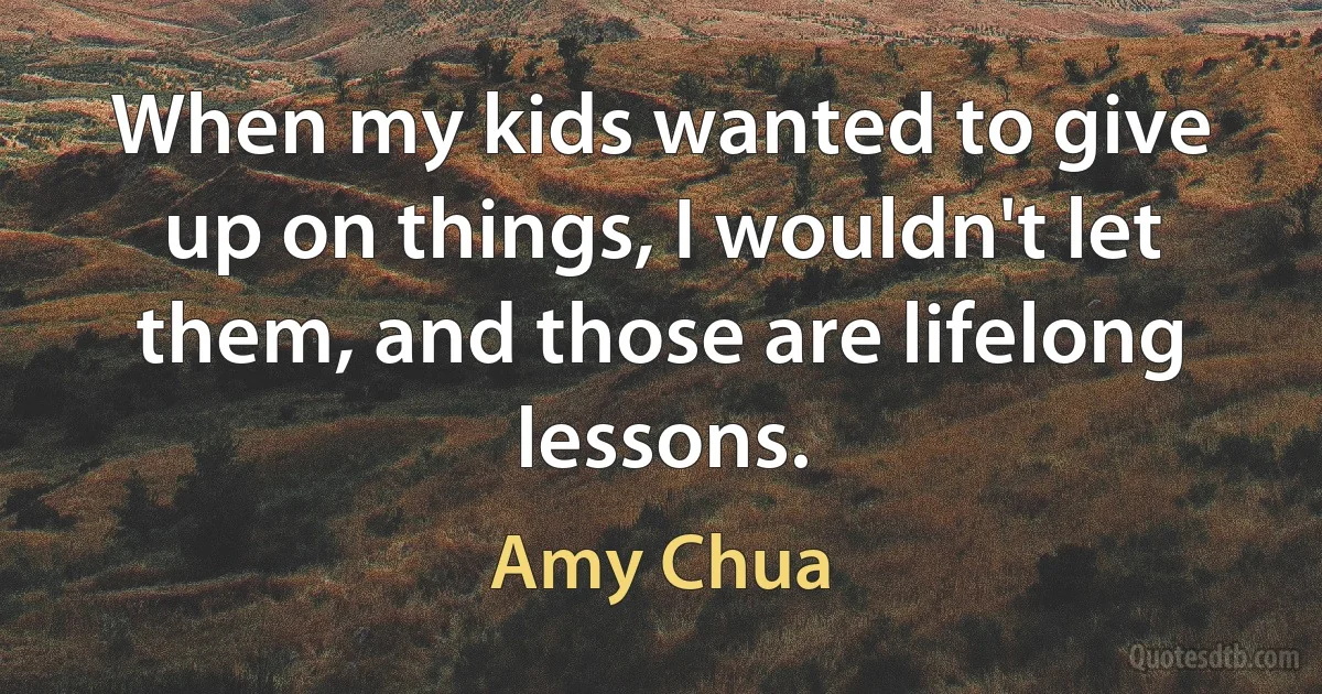 When my kids wanted to give up on things, I wouldn't let them, and those are lifelong lessons. (Amy Chua)