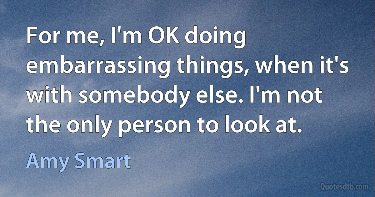 For me, I'm OK doing embarrassing things, when it's with somebody else. I'm not the only person to look at. (Amy Smart)