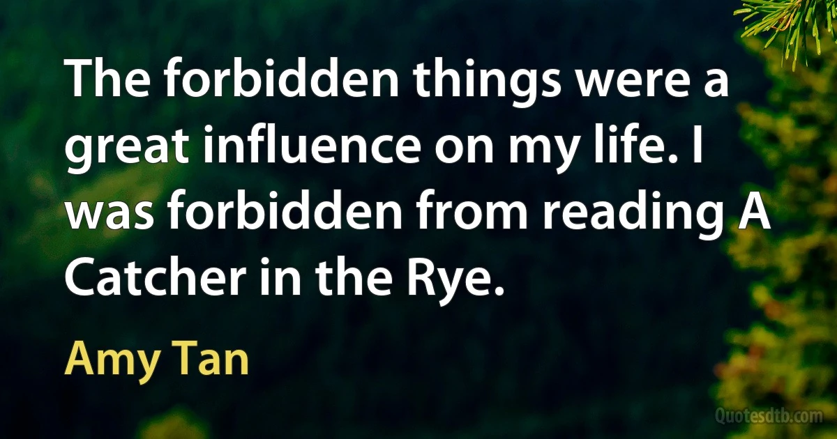 The forbidden things were a great influence on my life. I was forbidden from reading A Catcher in the Rye. (Amy Tan)