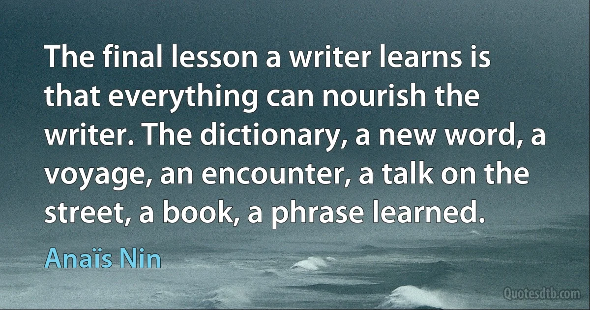 The final lesson a writer learns is that everything can nourish the writer. The dictionary, a new word, a voyage, an encounter, a talk on the street, a book, a phrase learned. (Anaïs Nin)