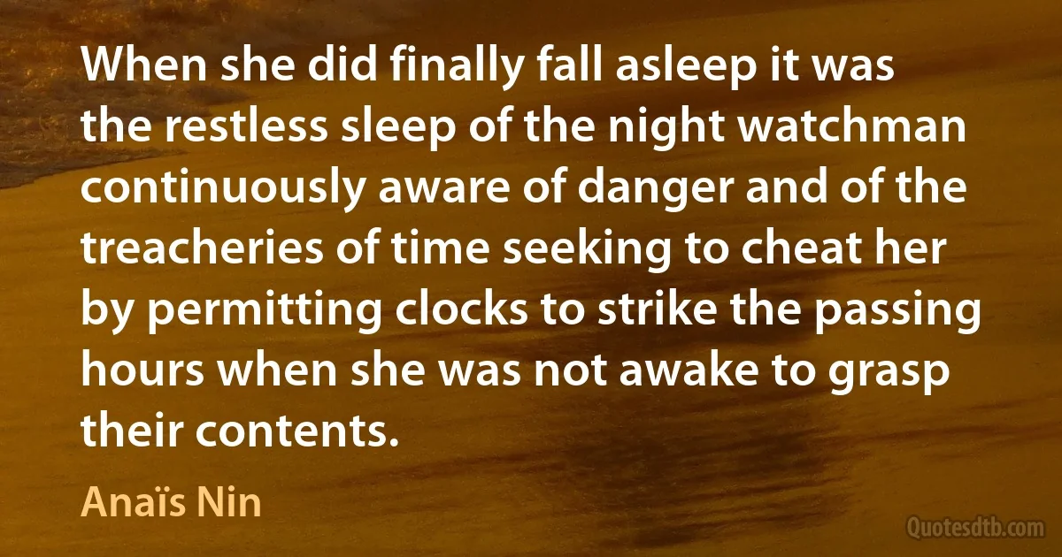 When she did finally fall asleep it was the restless sleep of the night watchman continuously aware of danger and of the treacheries of time seeking to cheat her by permitting clocks to strike the passing hours when she was not awake to grasp their contents. (Anaïs Nin)