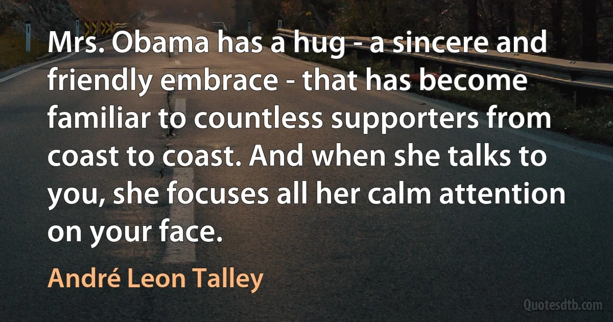 Mrs. Obama has a hug - a sincere and friendly embrace - that has become familiar to countless supporters from coast to coast. And when she talks to you, she focuses all her calm attention on your face. (André Leon Talley)