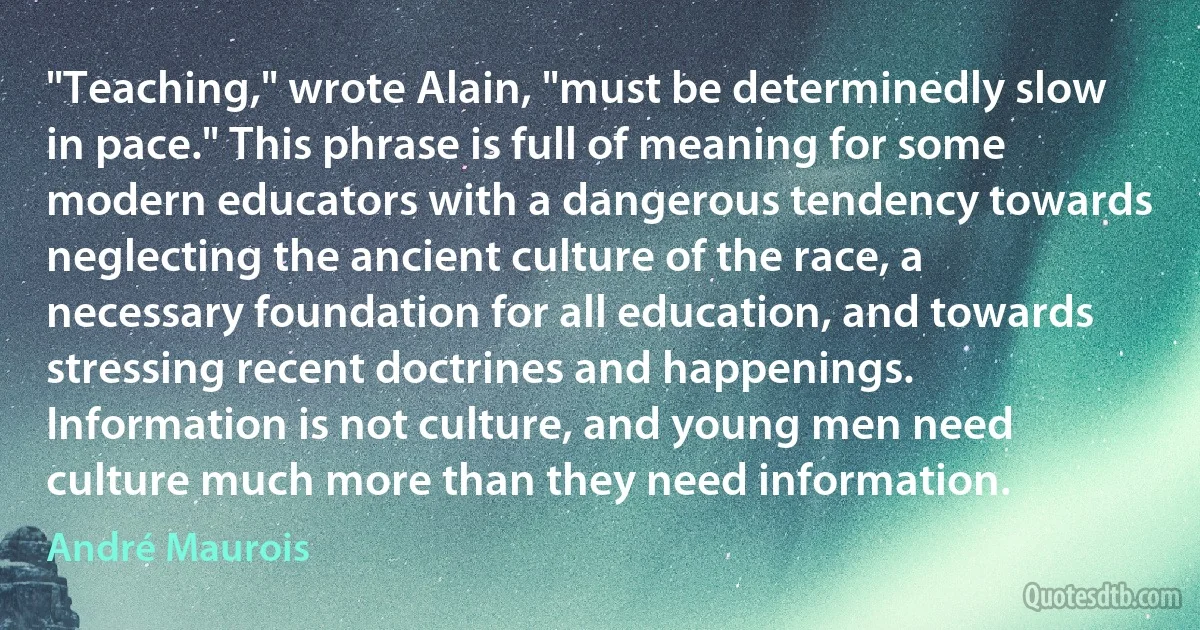 "Teaching," wrote Alain, "must be determinedly slow in pace." This phrase is full of meaning for some modern educators with a dangerous tendency towards neglecting the ancient culture of the race, a necessary foundation for all education, and towards stressing recent doctrines and happenings. Information is not culture, and young men need culture much more than they need information. (André Maurois)