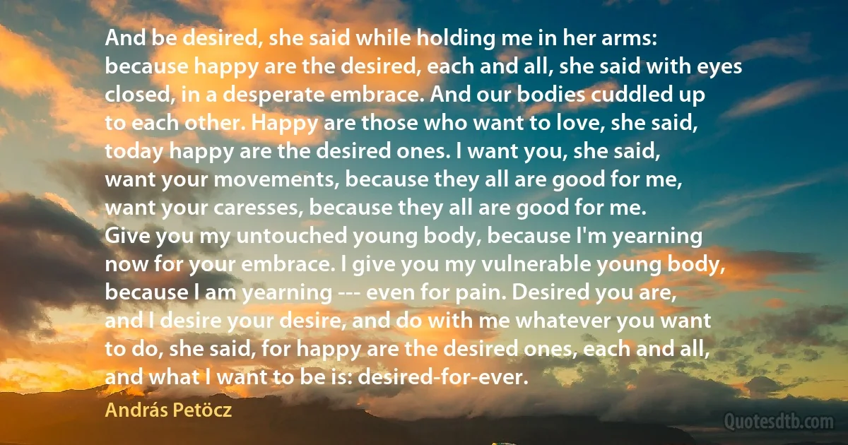 And be desired, she said while holding me in her arms:
because happy are the desired, each and all, she said with eyes
closed, in a desperate embrace. And our bodies cuddled up
to each other. Happy are those who want to love, she said,
today happy are the desired ones. I want you, she said,
want your movements, because they all are good for me,
want your caresses, because they all are good for me.
Give you my untouched young body, because I'm yearning
now for your embrace. I give you my vulnerable young body,
because I am yearning --- even for pain. Desired you are,
and I desire your desire, and do with me whatever you want
to do, she said, for happy are the desired ones, each and all,
and what I want to be is: desired-for-ever. (András Petöcz)