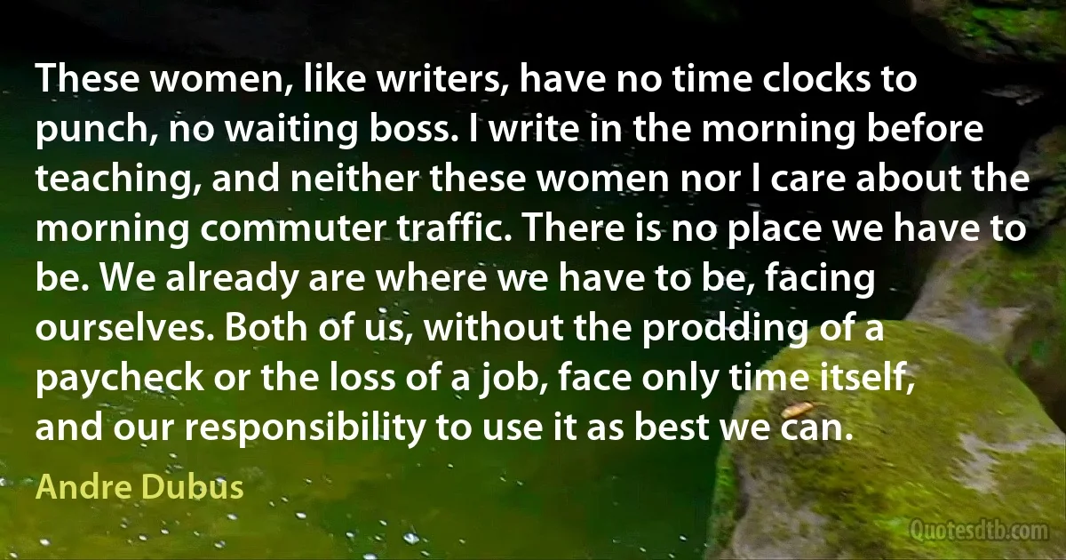 These women, like writers, have no time clocks to punch, no waiting boss. I write in the morning before teaching, and neither these women nor I care about the morning commuter traffic. There is no place we have to be. We already are where we have to be, facing ourselves. Both of us, without the prodding of a paycheck or the loss of a job, face only time itself, and our responsibility to use it as best we can. (Andre Dubus)