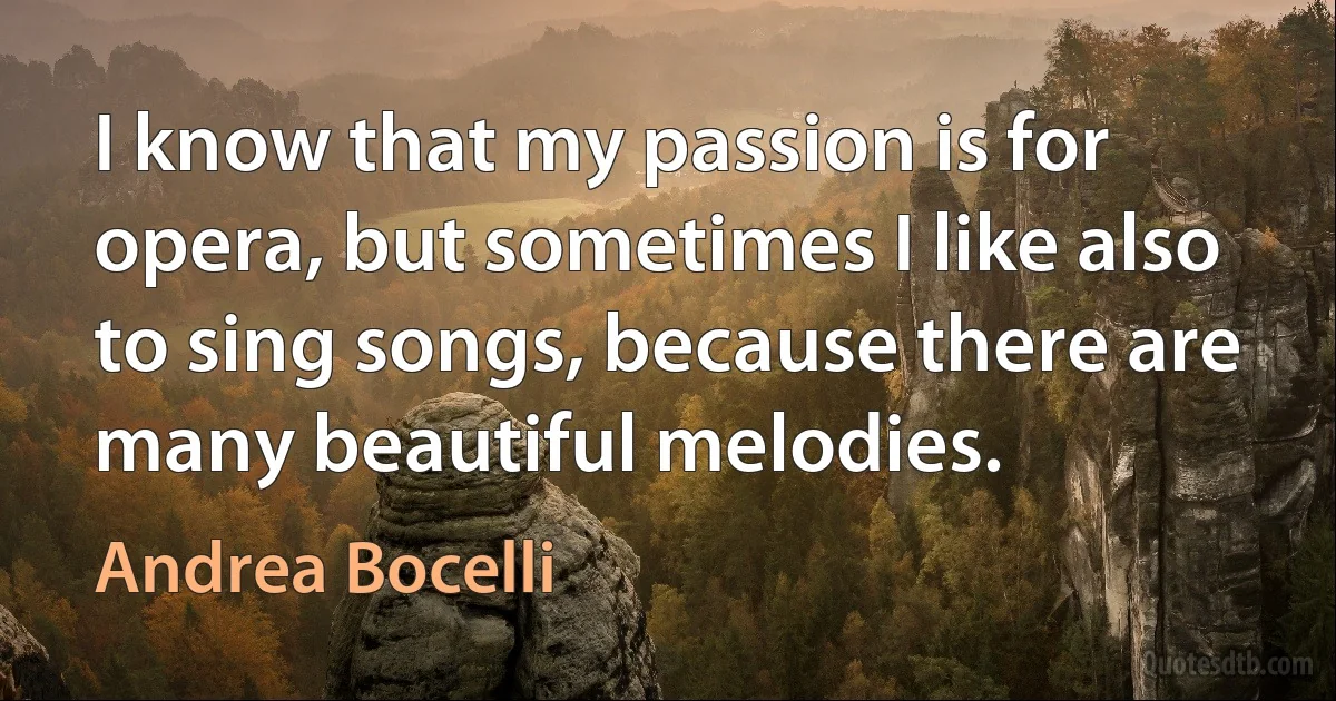 I know that my passion is for opera, but sometimes I like also to sing songs, because there are many beautiful melodies. (Andrea Bocelli)