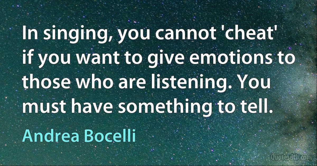 In singing, you cannot 'cheat' if you want to give emotions to those who are listening. You must have something to tell. (Andrea Bocelli)