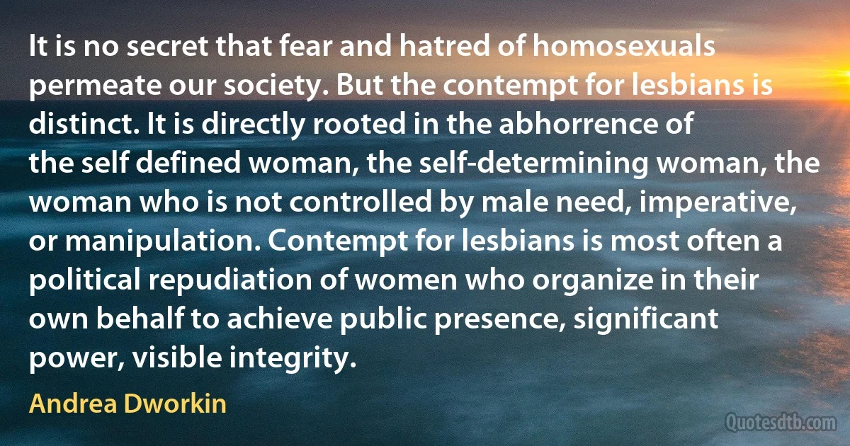 It is no secret that fear and hatred of homosexuals permeate our society. But the contempt for lesbians is distinct. It is directly rooted in the abhorrence of the self defined woman, the self-determining woman, the woman who is not controlled by male need, imperative, or manipulation. Contempt for lesbians is most often a political repudiation of women who organize in their own behalf to achieve public presence, significant power, visible integrity. (Andrea Dworkin)