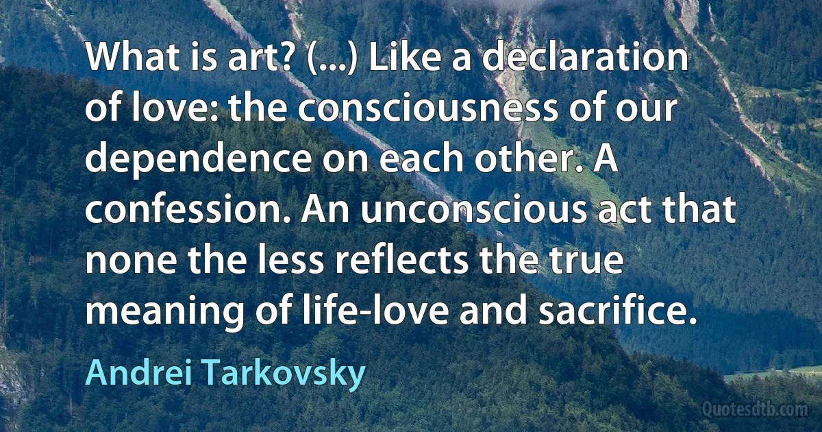 What is art? (...) Like a declaration of love: the consciousness of our dependence on each other. A confession. An unconscious act that none the less reflects the true meaning of life-love and sacrifice. (Andrei Tarkovsky)