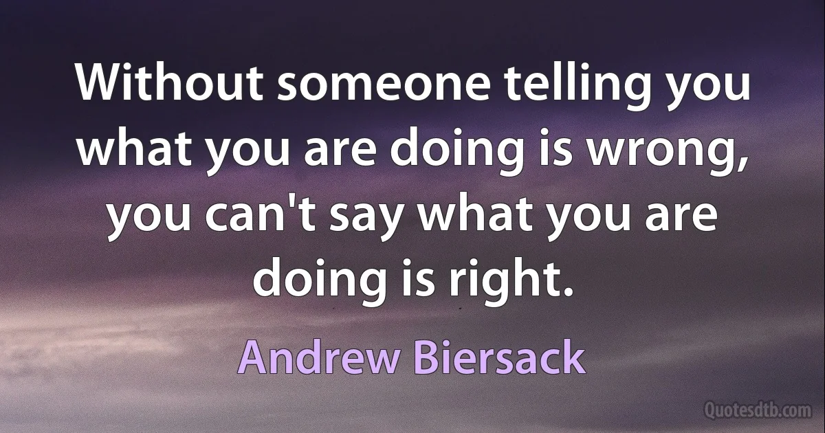 Without someone telling you what you are doing is wrong, you can't say what you are doing is right. (Andrew Biersack)