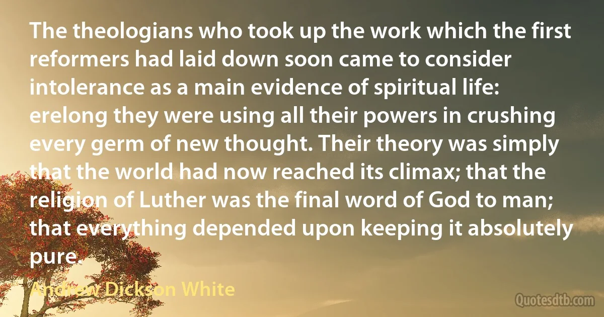 The theologians who took up the work which the first reformers had laid down soon came to consider intolerance as a main evidence of spiritual life: erelong they were using all their powers in crushing every germ of new thought. Their theory was simply that the world had now reached its climax; that the religion of Luther was the final word of God to man; that everything depended upon keeping it absolutely pure. (Andrew Dickson White)