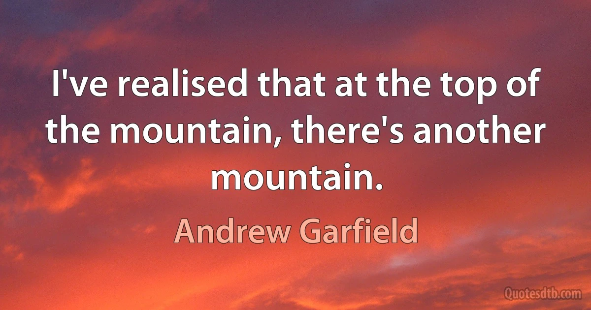 I've realised that at the top of the mountain, there's another mountain. (Andrew Garfield)