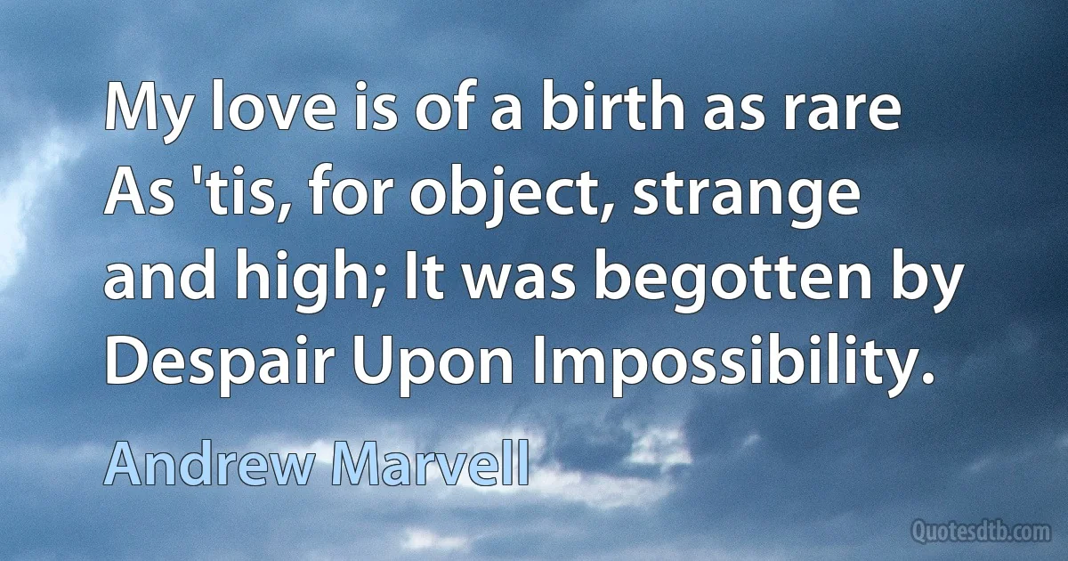 My love is of a birth as rare As 'tis, for object, strange and high; It was begotten by Despair Upon Impossibility. (Andrew Marvell)