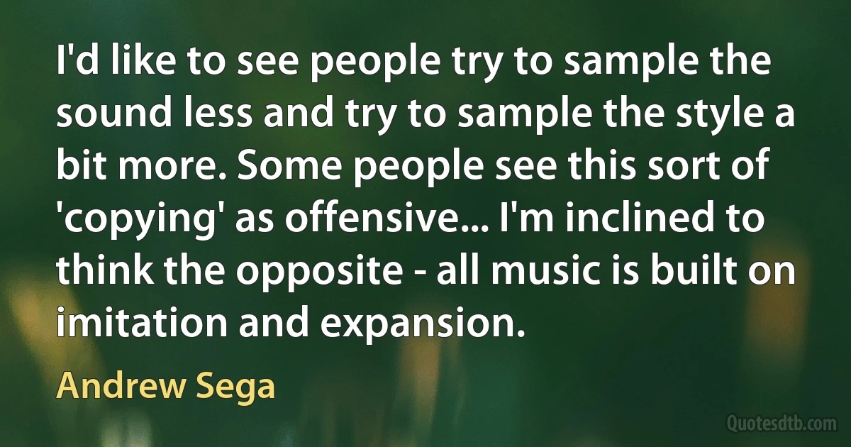 I'd like to see people try to sample the sound less and try to sample the style a bit more. Some people see this sort of 'copying' as offensive... I'm inclined to think the opposite - all music is built on imitation and expansion. (Andrew Sega)